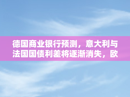 德国商业银行预测，意大利与法国国债利差将逐渐消失	，欧洲债市格局生变