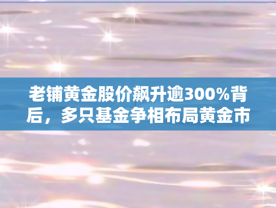 老铺黄金股价飙升逾300%背后	，多只基金争相布局黄金市场