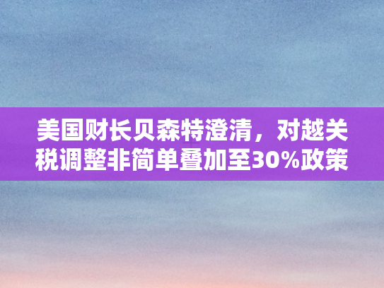 美国财长贝森特澄清，对越关税调整非简单叠加至30%政策意图与市场影响深度解析