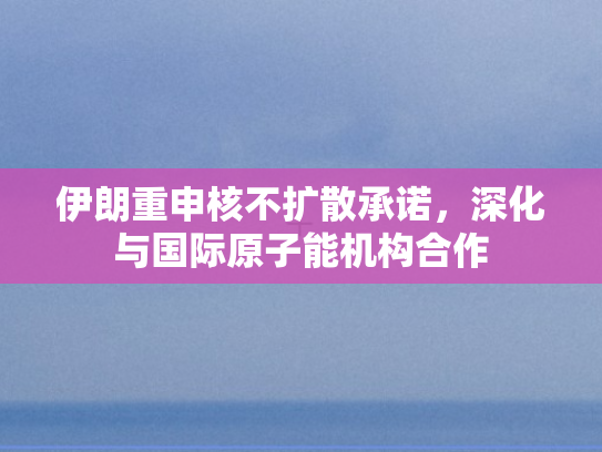 伊朗重申核不扩散承诺，深化与国际原子能机构合作