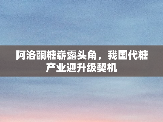 阿洛酮糖崭露头角，我国代糖产业迎升级契机