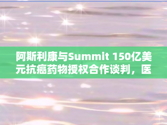阿斯利康与Summit 150亿美元抗癌药物授权合作谈判，医药巨头的新棋局