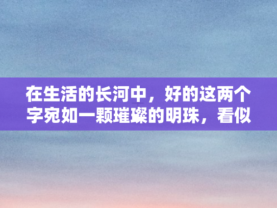 在生活的长河中	，好的这两个字宛如一颗璀璨的明珠，看似简单平凡，却蕴含着无尽的力量与智慧，它是开启美好生活的密钥