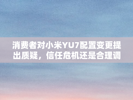 消费者对小米YU7配置变更提出质疑，信任危机还是合理调整？