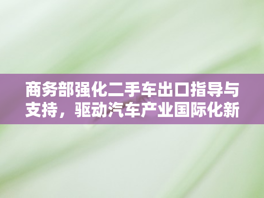 商务部强化二手车出口指导与支持，驱动汽车产业国际化新引擎