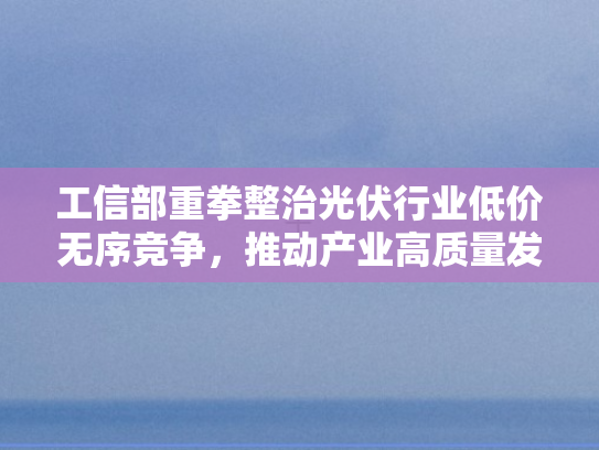 工信部重拳整治光伏行业低价无序竞争	，推动产业高质量发展