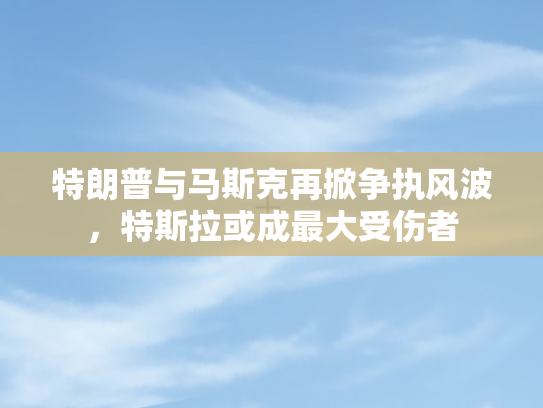 特朗普与马斯克再掀争执风波，特斯拉或成最大受伤者