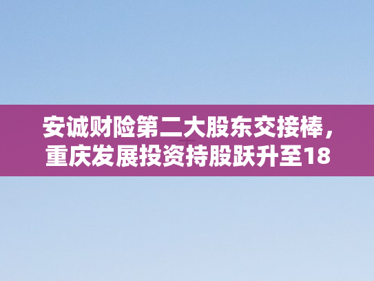 安诚财险第二大股东交接棒	，重庆发展投资持股跃升至18.77%战略布局再升级