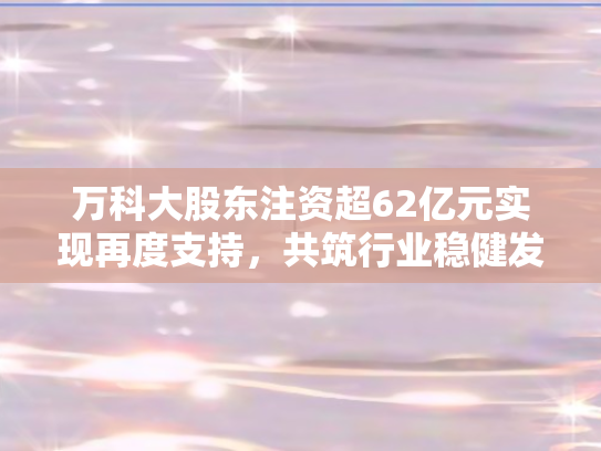 万科大股东注资超62亿元实现再度支持，共筑行业稳健发展新格局