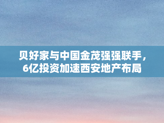 贝好家与中国金茂强强联手，6亿投资加速西安地产布局