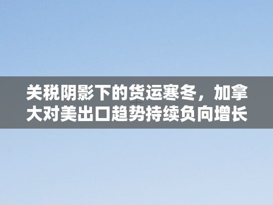 关税阴影下的货运寒冬	，加拿大对美出口趋势持续负向增长剖析