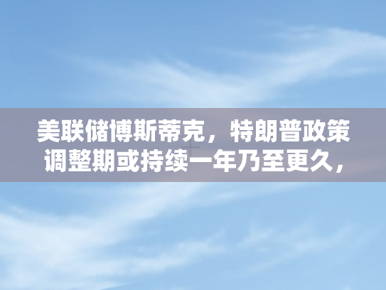 美联储博斯蒂克，特朗普政策调整期或持续一年乃至更久，全球经济面临新变数