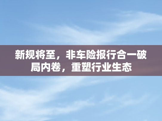 新规将至	，非车险报行合一破局内卷，重塑行业生态