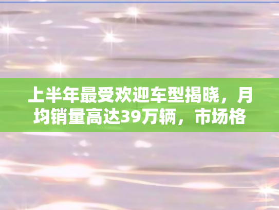 上半年最受欢迎车型揭晓	，月均销量高达39万辆，市场格局再掀波澜