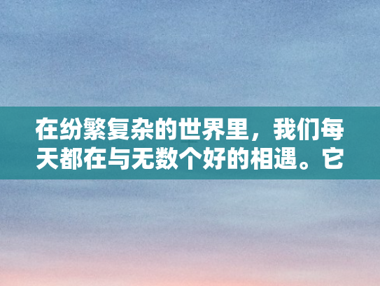 在纷繁复杂的世界里，我们每天都在与无数个好的相遇	。它们或许轻描淡写	，或许掷地有声，但无一不承载着人与人之间的理解	、尊重与温情。好的，不仅仅是一个简单的应答	，它是生活的温柔回响，是心灵深处最真挚的共鸣