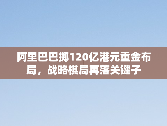 阿里巴巴掷120亿港元重金布局，战略棋局再落关键子