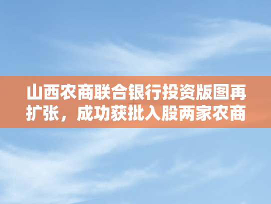 山西农商联合银行投资版图再扩张，成功获批入股两家农商行，布局增至七家