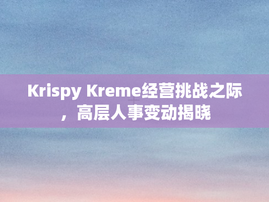 Krispy Kreme经营挑战之际，高层人事变动揭晓