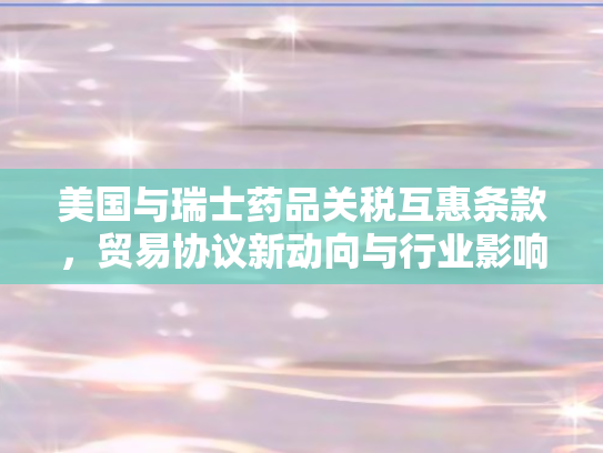 美国与瑞士药品关税互惠条款，贸易协议新动向与行业影响