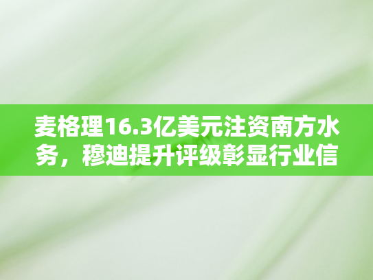 麦格理16.3亿美元注资南方水务，穆迪提升评级彰显行业信心