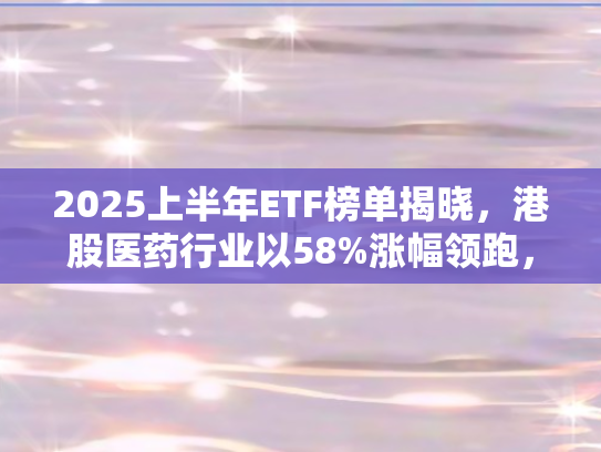 2025上半年ETF榜单揭晓，港股医药行业以58%涨幅领跑	，市场格局生变