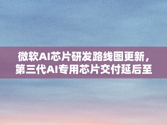 微软AI芯片研发路线图更新，第三代AI专用芯片交付延后至未来四年以后
