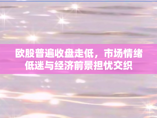 欧股普遍收盘走低，市场情绪低迷与经济前景担忧交织